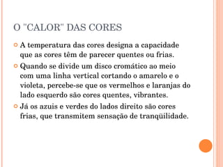 O "CALOR" DAS CORES A temperatura das cores designa a capacidade que as cores têm de parecer quentes ou frias.  Quando se divide um disco cromático ao meio com uma linha vertical cortando o amarelo e o violeta, percebe-se que os vermelhos e laranjas do lado esquerdo são cores quentes, vibrantes. Já os azuis e verdes do lados direito são cores frias, que transmitem sensação de tranqüilidade.  