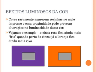 EFEITOS LUMINOSOS DA COR Cores raramente aparecem sozinhas no meio impresso e essa proximidade pode provocar alterações na luminosidade dessa cor. Vejamos o exemplo – o cinza roxo fica ainda mais “frio” quando perto do cinza; já o laranja fica ainda mais vivo  