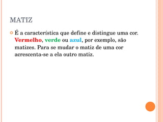 MATIZ É a característica que define e distingue uma cor.  Vermelho ,  verde  ou  azul , por exemplo, são matizes. Para se mudar o matiz de uma cor acrescenta-se a ela outro matiz.  
