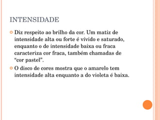 INTENSIDADE Diz respeito ao brilho da cor. Um matiz de intensidade alta ou forte é vívido e saturado, enquanto o de intensidade baixa ou fraca caracteriza cor fraca, também chamadas de  “cor pastel”. O disco de cores mostra que o amarelo tem intensidade alta enquanto a do violeta é baixa.     