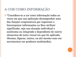 A COR COMO INFORMAÇÃO “ Considera-se a cor como informação todas as vezes em que sua aplicação desempenhar uma das funções responsáveis por organizar e hierarquizar informações ou lhes atribuir significado, seja sua atuação individual e autônoma ou integrada e dependente de outros elementos do texto visual em que foi aplicada (formas, figuras, textos, ou até mesmo sons em movimentos em produtos multimídia). 