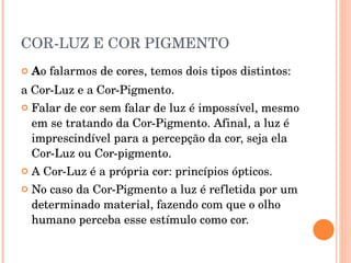 COR-LUZ E COR PIGMENTO A o falarmos de cores, temos dois tipos distintos:  a Cor-Luz e a Cor-Pigmento.  Falar de cor sem falar de luz é impossível, mesmo em se tratando da Cor-Pigmento. Afinal, a luz é imprescindível para a percepção da cor, seja ela Cor-Luz ou Cor-pigmento.  A Cor-Luz é a própria cor: princípios ópticos. No caso da Cor-Pigmento a luz é refletida por um determinado material, fazendo com que o olho humano perceba esse estímulo como cor. 