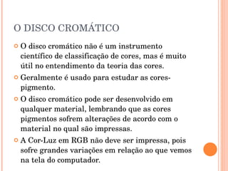 O DISCO CROMÁTICO O disco cromático não é um instrumento científico de classificação de cores, mas é muito útil no entendimento da teoria das cores.  Geralmente é usado para estudar as cores-pigmento.  O disco cromático pode ser desenvolvido em qualquer material, lembrando que as cores pigmentos sofrem alterações de acordo com o material no qual são impressas.   A Cor-Luz em RGB não deve ser impressa, pois sofre grandes variações em relação ao que vemos na tela do computador.  