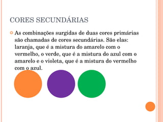 CORES SECUNDÁRIAS As combinações surgidas de duas cores primárias são chamadas de cores secundárias. São elas: laranja, que é a mistura do amarelo com o vermelho, o verde, que é a mistura do azul com o amarelo e o violeta, que é a mistura do vermelho com o azul.   