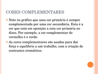CORES COMPLEMENTARES Note no gráfico que uma cor primária é sempre complementada por uma cor secundária. Esta é a cor que está em oposição a esta cor primária no disco. Por exemplo, a cor complementar do vermelho é o verde.  As cores complementares são usadas para dar força e equilíbrio a um trabalho, com a criação de contrastes cromáticos. 
