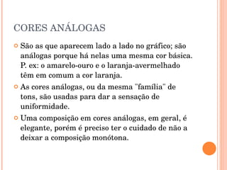 CORES ANÁLOGAS São as que aparecem lado a lado no gráfico; são análogas porque há nelas uma mesma cor básica. P. ex: o amarelo-ouro e o laranja-avermelhado têm em comum a cor laranja.  As cores análogas, ou da mesma "família" de tons, são usadas para dar a sensação de uniformidade.  Uma composição em cores análogas, em geral, é elegante, porém é preciso ter o cuidado de não a deixar a composição monótona.   