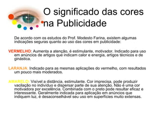 De acordo com os estudos do Prof. Modesto Farina, existem algumas indicações seguras quanto ao uso das cores em publicidade: VERMELHO : Aumenta a atenção, é estimulante, motivador. Indicado para uso em anúncios de artigos que indicam calor e energia, artigos técnicos e de ginástica. LARANJA :  Indicado para as mesmas aplicações do vermelho, com resultados um pouco mais moderados. AMARELO:  Visível a distância, estimulante. Cor imprecisa, pode produzir vacilação no indivíduo e dispersar parte de sua atenção. Não é uma cor motivadora por excelência. Combinada com o preto pode resultar eficaz e interessante. Geralmente indicada para aplicação em anúncios que indiquem luz, é desaconselhável seu uso em superfícies muito extensas. O significado das cores na Publicidade 
