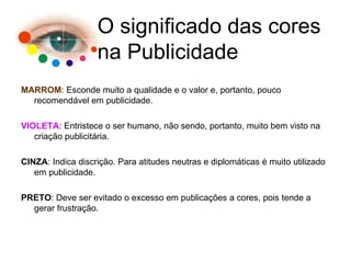 MARROM : Esconde muito a qualidade e o valor e, portanto, pouco recomendável em publicidade. VIOLETA : Entristece o ser humano, não sendo, portanto, muito bem visto na criação publicitária. CINZA : Indica discrição. Para atitudes neutras e diplomáticas é muito utilizado em publicidade. PRETO : Deve ser evitado o excesso em publicações a cores, pois tende a gerar frustração. O significado das cores na Publicidade 