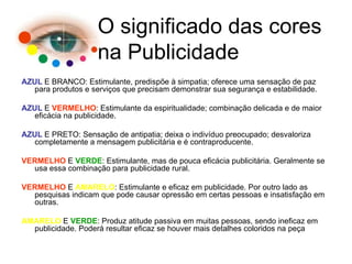 AZUL  E BRANCO: Estimulante, predispõe à simpatia; oferece uma sensação de paz para produtos e serviços que precisam demonstrar sua segurança e estabilidade. AZUL  E  VERMELHO : Estimulante da espiritualidade; combinação delicada e de maior eficácia na publicidade. AZUL  E PRETO: Sensação de antipatia; deixa o indivíduo preocupado; desvaloriza completamente a mensagem publicitária e é contraproducente. VERMELHO  E  VERDE : Estimulante, mas de pouca eficácia publicitária. Geralmente se usa essa combinação para publicidade rural. VERMELHO  E  AMARELO : Estimulante e eficaz em publicidade. Por outro lado as pesquisas indicam que pode causar opressão em certas pessoas e insatisfação em outras. AMARELO  E  VERDE : Produz atitude passiva em muitas pessoas, sendo ineficaz em publicidade. Poderá resultar eficaz se houver mais detalhes coloridos na peça O significado das cores na Publicidade 