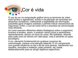 O uso da cor na computação gráfica torna os terminais de vídeo mais bonitos e agradáveis, auxilia a visualização de conexões em desenhos complexos, melhorando a legibilidade da informação; possibilita gerar imagens realistas e permite indicar mecanismos de segurança. Enfim, o uso de cores torna o processo de comunicação mais eficiente. As cores exercem diferentes efeitos fisiológicos sobre o organismo humano e tendem, assim, a produzir vários juízos e sentimentos. Aparentemente, damos um  peso  às cores. Na realidade, olhando para cada uma cor damos um valor-peso, mas é somente um peso psicológico. A cor, elemento fundamental em qualquer processo de comunicação, merece uma atenção especial. É um componente com grande influência no dia a dia de uma pessoa, interferindo nos sentidos, emoções e intelecto; pode portanto, ser usada deliberadamente para se atingir objetivos específicos. Cor é vida 