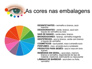 DESINFETANTES -  vermelho e branco, azul-marinho  DESODORANTES  - verde, branco, azul com toques de vermelho ou roxo  SAIS DE BANHO -  verde-claro, branco  BRONZEADORES -  laranja, vermelho-magenta  DENTIFRÍCIOS -  azul e branco, verde com branco e toques de vermelho  COSMÉTICOS -  azul-pastel, rosa e amarelo-ouro  PERFUMES -  roxo, amarelo-ouro e prateado  PRODUTOS PARA BEBÊS -  azul e rosa em tons suaves  REMÉDIOS EM GERAL -  azul-claro, marrom, branco e vermelho, dependendo do tipo de material, medicinal, estimulante ou repousante  LÂMINAS DE BARBEAR  - azul-claro ou forte, vermelho As cores nas embalagens 