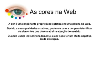 As cores na Web A cor é uma importante propriedade estética em uma página na Web. Devido a suas qualidades atrativas, podemos usar a cor para identificar os elementos que devem atrair a atenção do usuário. Quando usada indiscriminadamente, a cor pode ter um efeito negativo ou de distração.  