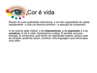 Devido às suas qualidades intrínsecas, a cor tem capacidade de captar rapidamente - e sob um domínio emotivo - a atenção do comprador. A cor exerce ação tríplice: a de  impressionar , a de  expressar  e a de  construir . A cor é vista: impressiona a retina. É sentida: provoca emoção. É construtiva, pois tendo um significado próprio, possui valor de símbolo, podendo assim, construir uma linguagem que comunique uma idéia. Cor é vida 