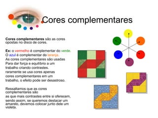 Cores complementares Cores complementares  são as cores opostas no disco de cores. Ex:  o  vermelho  é complementar do  verde. O  azul  é complementar do  laranja. As cores complementares são usadas Para dar força e equilíbrio a um  trabalho criando contrastes.  raramente se usa cores apenas cores complementares em um trabalho, o efeito pode ser desastroso. Ressaltamos que as cores complementares são  as que mais contrastes entre si oferecem,  sendo assim, se queremos destacar um amarelo, devemos colocar junto dele um violeta. 