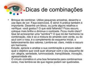 Dicas de combinações Brinque de combinar. Utilize pequenas amostras, desenhe e use lápis de cor. Faça exercícios. É sério! A prática também é importante. Desenhe um bloco, ou junte alguns retalhos e verifique: você gostou? O que está faltando? Ficou escuro, coloque mais brilho e diminua o contraste. Ficou muito claro? Que tal acrescentar uma "sombra"? O que irá dar harmonia na combinação, não é só a mistura do amarelo com verde, ou do azul com o rosa, é o complemento do esquema inicial, o balanceamento dos valores. Lembre-se: claro, médio e escuro em harmonia. Estude, aprecie e analise a sua combinação e procure saber qual o objetivo que você quer alcançar com o seu esquema de cor: alegria, seriedade, luminosidade, tranqüilidade, inovação, agressividade etc. O círculo cromático é uma boa ferramenta para combinarmos cores, mas lembre-se de que regras podem ser quebradas. 