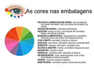 FRUTAS E COMPOTAS EM GERAL-  cor do produto em fundo vermelho, com um toque de amarelo, às vezes.  DOCES EM GERAL-  vermelho-alaranjado  AÇÚCAR-  branco e azul, com toques de vermelho, letras vermelhas e pretas  MASSAS ALIMENTÍCIAS -  transparência, vermelho, amarelo-ouro e às vezes com toques de azul  CHÁ E MATE-  vermelho, branco e marrom  QUEIJOS-  azul-claro, vermelho e branco, amarelo-claro  SORVETE -  laranja, azul-claro, amarelo-ouro  ÓLEOS E AZEITES -  verde, vermelho e toques de azul  IOGURTES  - branco e azul  CERVEJA  - amarelo-ouro, vermelho e branco  DETERGENTES  - rosa, azul-turquesa, azul, cinza-esverdeado e branco-azulado  CERAS  - tons de marrom e branco  INSETICIDAS  - amarelo e preto, verde-escuro preto As cores nas embalagens 