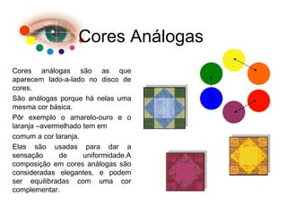 Cores Análogas Cores análogas são as que aparecem lado-a-lado no disco de cores. São análogas porque há nelas uma mesma cor básica. Pôr exemplo o amarelo-ouro e o laranja –avermelhado tem em comum a cor laranja. Elas são usadas para dar a sensação de uniformidade.A composição em cores análogas são consideradas elegantes, e podem ser equilibradas com uma cor complementar. 