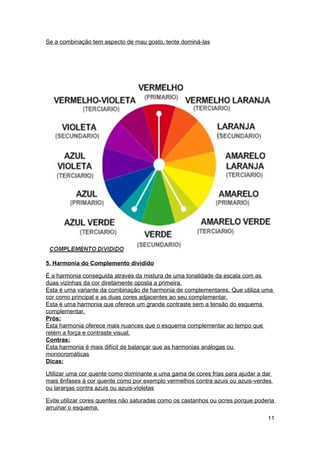 Se a combinação tem aspecto de mau gosto, tente dominá-las




5. Harmonia do Complemento dividido

É a harmonia conseguida através da mistura de uma tonalidade da escala com as
duas vizinhas da cor diretamente oposta a primeira.
Esta é uma variante da combinação de harmonia de complementares. Que utiliza uma
cor como principal e as duas cores adjacentes ao seu complementar.
Esta é uma harmonia que oferece um grande contraste sem a tensão do esquema
complementar.
Prós:
Esta harmonia oferece mais nuances que o esquema complementar ao tempo que
retém a força e contraste visual.
Contras:
Esta harmonia é mais difícil de balançar que as harmonias análogas ou
monocromáticas
Dicas:

Utilizar uma cor quente como dominante e uma gama de cores frias para ajudar a dar
mais ênfases á cor quente como por exemplo vermelhos contra azuis ou azuis-verdes
ou laranjas contra azuis ou azuis-violetas

Evite utilizar cores quentes não saturadas como os castanhos ou ocres porque poderia
arruinar o esquema.
                                                                                 11
 