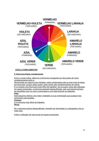 6. Harmonia Dupla complementar

Como o nome indica, refere-se a harmonia conseguida por dois pares de cores
complementares entre si.
Denominado por alguns como tetradas, estas combinações são as mais ricas de todas
as harmonias, porque utiliza quarto cores sendo elas complementares em pares.
É no entanto uma harmonia muito difícil de trabalhar. Se as quatro cores são utilizadas
em iguais proporções, a harmonia parecerá desequilibrada, pelo qual deverá sempre
ser escolhida uma cor como a dominante e com esta dominar as restantes.
Prós:
Este esquema oferece uma maior variedade na sua combinação que qualquer das
harmonias mencionadas.
Contras:
E a harmonia mais difícil de trabalhar.
Dicas:

Se o esquema parece desequilibrado, deverão ser dominadas ou subjugadas uma ou
mais coes.

Evitar a utilização de coes puras em iguais proporções.




                                                                                    12
 