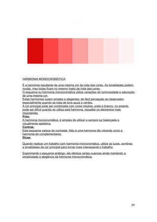 HARMONIA MONOCROMÁTICA

É a harmonia resultante de uma mesma cor da roda das cores. As tonalidades podem
mudar, mas todas ficam no mesmo matiz da roda das cores.
O esquema ou harmonia monocromática utiliza variações de luminosidade e saturação
de uma mesma cor.
Estas harmonias luzem simples e elegantes, de fácil percepção ao observador
especialmente quando se trata de tons azuis e verdes.
A cor principal pode ser combinada com cores neutras, preto e branco, no entanto
pode ser difícil quando se utiliza esta harmonia, ressaltar os elementos mais
importantes.
Prós:
A harmonia monocromática, é simples de utilizar e sempre luz balançada e
visualmente apelativa.
Contras:
Este esquema carece de contraste. Não é uma harmonia tão vibrante como a
harmonia de complementares.
Dicas:

Quando realizar um trabalho com harmonia monocromática, utilize as luzes, sombras
e tonalidades da cor principal para tornar mais interessante o trabalho.

Experimente o esquema análogo; ele oferece certas nuances ainda mantendo a
simplicidade e elegância da harmonia monocromática.




                                                                                24
 