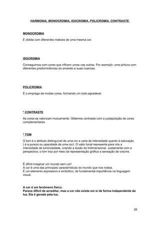 HARMONIA, MONOCROMIA, ISOCROMIA, POLICROMIA, CONTRASTE.



MONOCROMIA

É obtida com diferentes matizes de uma mesma cor.




ISOCROMIA

Conseguimos com cores que influem umas nas outras. Por exemplo: uma pintura com
diferentes predominâncias do amarelo e suas nuances.




POLICROMIA

É o emprego de muitas cores, formando um todo agradável.




* CONTRASTE

As cores se valorizam mutuamente. Obtemos contraste com a justaposição de cores
complementares.



* TOM

O tom é o atributo distinguível de uma cor e varia de intensidade quanto à saturação
( é a pureza ou opacidade de uma cor). O valor tonal representa para nós a
intensidade de luminosidade, criando a ilusão do tridimensional. Justamente com a
perspectiva, o tom traz por meio da representação gráfica a sensação de volume.



É difícil imaginar um mundo sem cor!
A cor é uma das principais características do mundo que nos rodeia.
É um elemento expressivo e simbólico, de fundamental importância na linguagem
visual.



A cor é um fenômeno físico.
Parece difícil de acreditar, mas a cor não existe em si de forma independente da
luz. Ela é gerada pela luz.




                                                                                       26
 