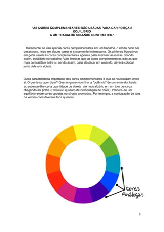 "AS CORES COMPLEMENTARES SÃO USADAS PARA DAR FORÇA E
                            EQUILÍBRIO
                A UM TRABALHO CRIANDO CONTRASTES."



  Raramente se usa apenas cores complementares em um trabalho, o efeito pode ser
desastroso, mas em alguns casos é exatamente interessante. Os pintores figurativos
em geral usam as cores complementares apenas para acentuar as outras criando
assim, equilíbrio no trabalho. Vale lembrar que as cores complementares são as que
mais contrastam entre si, sendo assim, para destacar um amarelo, deverá colocar
junto dele um violeta.



Outra característica importante das cores complementares é que se neutralizam entre
si. O que isso quer dizer? Que se quisermos tirar a "potência" de um amarelo, basta
acrescentar-lhe certa quantidade de violeta até neutralizá-lo em um tom de cinza
chegando ao preto. (Processo químico de composição de cores). Procura-se um
equilíbrio entre cores opostas no círculo cromático. Por exemplo, a conjugação de tons
de verdes com diversos tons quentes.




                                                                                    6
 