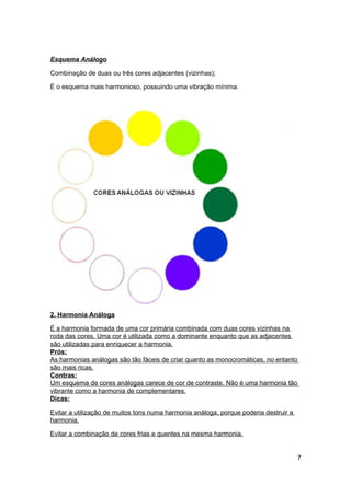 Esquema Análogo

Combinação de duas ou três cores adjacentes (vizinhas);

É o esquema mais harmonioso, possuindo uma vibração mínima.




2. Harmonia Análoga

É a harmonia formada de uma cor primária combinada com duas cores vizinhas na
roda das cores. Uma cor é utilizada como a dominante enquanto que as adjacentes
são utilizadas para enriquecer a harmonia.
Prós:
As harmonias análogas são tão fáceis de criar quanto as monocromáticas, no entanto
são mais ricas.
Contras:
Um esquema de cores análogas carece de cor de contraste. Não é uma harmonia tão
vibrante como a harmonia de complementares.
Dicas:

Evitar a utilização de muitos tons numa harmonia análoga, porque poderia destruir a
harmonia.

Evitar a combinação de cores frias e quentes na mesma harmonia.


                                                                                      7
 