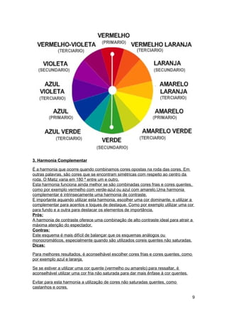 3. Harmonia Complementar

É a harmonia que ocorre quando combinamos cores opostas na roda das cores. Em
outras palavras, são cores que se encontram simétricas com respeito ao centro da
roda. O Matiz varia em 180 º entre um e outro.
Esta harmonia funciona ainda melhor se são combinadas cores frias e cores quentes,
como por exemplo vermelho com verde-azul ou azul com amarelo.Uma harmonia
complementar é intrinsecamente uma harmonia de contraste.
E importante aquando utilizar esta harmonia, escolher uma cor dominante, e utilizar a
complementar para acentos e toques de destaque. Como por exemplo utilizar uma cor
para fundo e a outra para destacar os elementos de importância.
Prós:
A harmonia de contraste oferece uma combinação de alto contraste ideal para atrair a
máxima atenção do espectador.
Contras:
Este esquema é mais difícil de balançar que os esquemas análogos ou
monocromáticos, especialmente quando são utilizados coreis quentes não saturadas.
Dicas:

Para melhores resultados, é aconselhável escolher cores frias e cores quentes, como
por exemplo azul e laranja.

Se se estiver a utilizar uma cor quente (vermelho ou amarelo) para ressaltar, é
aconselhável utilizar uma cor fria não saturada para dar mais ênfase á cor quentes.

Evitar para esta harmonia a utilização de cores não saturadas quentes, como
castanhos e ocres.

                                                                                      9
 