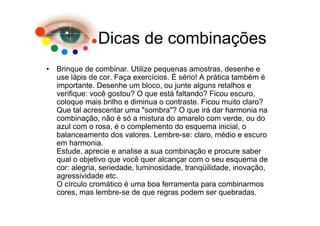Dicas de combinações
• Brinque de combinar. Utilize pequenas amostras, desenhe e
  use lápis de cor. Faça exercícios. É sério! A prática também é
  importante. Desenhe um bloco, ou junte alguns retalhos e
  verifique: você gostou? O que está faltando? Ficou escuro,
  coloque mais brilho e diminua o contraste. Ficou muito claro?
  Que tal acrescentar uma "sombra"? O que irá dar harmonia na
  combinação, não é só a mistura do amarelo com verde, ou do
  azul com o rosa, é o complemento do esquema inicial, o
  balanceamento dos valores. Lembre-se: claro, médio e escuro
  em harmonia.
  Estude, aprecie e analise a sua combinação e procure saber
  qual o objetivo que você quer alcançar com o seu esquema de
  cor: alegria, seriedade, luminosidade, tranqüilidade, inovação,
  agressividade etc.
  O círculo cromático é uma boa ferramenta para combinarmos
  cores, mas lembre-se de que regras podem ser quebradas.
 