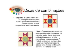 Dicas de combinações
•    Esquema de Cores Primárias -
        As cores primárias são cores
     puras e que merecem atenção e
             cuidado quando usadas.
    Complemente com cores neutras.


                              Tríade - É um esquema que usa três
                              cores secundárias eqüidistantes. Por
                              exemplo: verde, violeta, laranja ou
                              então violeta azulado, laranja
                              avermelhado, verde amarelado. A
                              tríade é considerada como um dos
                              esquemas mais harmoniosos na
                              roda de cores. Forma um triângulo
                              isósceles na Roda de Cores.
 