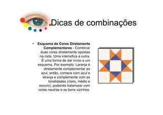 Dicas de combinações

•   Esquema de Cores Diretamente
        Complementares - Combinar
      duas cores diretamente opostas
     na roda. Uma intensifica a outra.
       É uma forma de dar início a um
    esquema. Por exemplo: Laranja é
        diretamente complementar ao
      azul, então, comece com azul e
       laranja e complemente com as
           tonalidades (claro, médio e
     escuro), podendo balancear com
    cores neutras e os bons vizinhos.
 