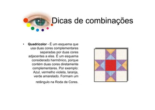 Dicas de combinações

•   Quadricolor - É um esquema que
     usa duas cores complementares
            separadas por duas cores
    adjacentes a elas. É um esquema
      considerado harmônico, porque
      contém duas cores diretamente
      complementares. Por exemplo:
       Azul, vermelho violeta, laranja,
        verde amarelado. Formam um
         retângulo na Roda de Cores.
 