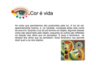 Cor é vida

As cores que percebemos são produzidas pela luz. A luz do sol,
aparentemente branca, é, na verdade, composta pelas sete cores
do arco-irís. Quando a luz do sol ilumina um objeto, algumas dessas
cores são absorvidas pelo objeto, enquanto as outras são refletidas
na direção dos olhos que as percebem. É esse o fenômeno na
direção dos olhos que as percebem. Esse fenômeno nos permite
dizer qual a cor dos objetos.
 