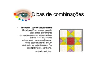 Dicas de combinações

•    Esquema Duplo Complementar
      Dividido - É um esquema onde
              duas cores diretamente
    complementares se juntam a duas
              outras cores separadas
      mutuamente por uma adjacente.
         Neste esquema forma-se um
      retângulo na roda de cores. Por
           exemplo: verde, vermelho,
                   amarelo e violeta.
 