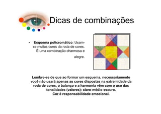 Dicas de combinações

•     Esquema policromático: Usam-
     se muitas cores da roda de cores.
       É uma combinação charmosa e
                               alegre.




     Lembre-se de que ao formar um esquema, necessariamente
    você não usará apenas as cores dispostas na extremidade da
      roda de cores, o balanço e a harmonia vêm com o uso das
              tonalidades (valores): claro-médio-escuro.
                 Cor é responsabilidade emocional.
 
