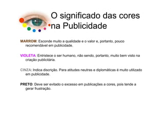 O significado das cores
                   na Publicidade
MARROM: Esconde muito a qualidade e o valor e, portanto, pouco
  recomendável em publicidade.

VIOLETA: Entristece o ser humano, não sendo, portanto, muito bem visto na
   criação publicitária.

CINZA: Indica discrição. Para atitudes neutras e diplomáticas é muito utilizado
   em publicidade.

PRETO: Deve ser evitado o excesso em publicações a cores, pois tende a
  gerar frustração.
 