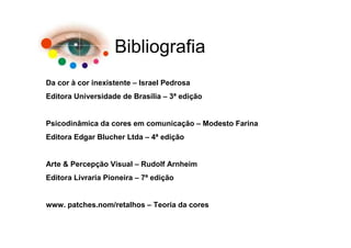 Bibliografia
Da cor à cor inexistente – Israel Pedrosa
Editora Universidade de Brasília – 3ª edição


Psicodinâmica da cores em comunicação – Modesto Farina
Editora Edgar Blucher Ltda – 4ª edição


Arte & Percepção Visual – Rudolf Arnheim
Editora Livraria Pioneira – 7ª edição


www. patches.nom/retalhos – Teoria da cores
 
