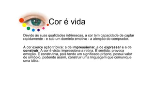 Cor é vida
Devido às suas qualidades intrínsecas, a cor tem capacidade de captar
rapidamente - e sob um domínio emotivo - a atenção do comprador.

A cor exerce ação tríplice: a de impressionar, a de expressar e a de
construir. A cor é vista: impressiona a retina. É sentida: provoca
emoção. É construtiva, pois tendo um significado próprio, possui valor
de símbolo, podendo assim, construir uma linguagem que comunique
uma idéia.
 