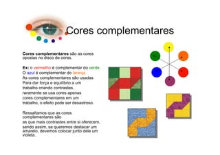 Cores complementares

Cores complementares são as cores
opostas no disco de cores.

Ex: o vermelho é complementar do verde.
O azul é complementar do laranja.
As cores complementares são usadas
Para dar força e equilíbrio a um
trabalho criando contrastes.
raramente se usa cores apenas
cores complementares em um
trabalho, o efeito pode ser desastroso.

Ressaltamos que as cores
complementares são
as que mais contrastes entre si oferecem,
sendo assim, se queremos destacar um
amarelo, devemos colocar junto dele um
violeta.
 