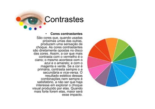 Contrastes
          • Cores contrastantes
    São cores que, quando usadas
        próximas umas das outras,
       produzem uma sensação de
   choque. As cores contrastantes
são diretamente opostas no disco
 das cores. Assim, a cor que mais
     contrasta com o vermelho é o
  ciano; o mesmo acontece com o
         azul e o amarelo; e com o
       magenta e verde. Se a cor é
    primária, contrasta sempre o a
        secundária e vice-versa. O
          resultado estético dessas
       combinações nem sempre é
    satisfatório, a não ser que haja
   interesse em explorar o choque
visual produzido por elas. Quando
 mais forte forem elas, maior será
                      esse impacto.
 
