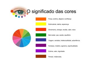 O significado das cores
          Força, euforia, alegria e confiança


          Estimulante, alerta, esperança


          Dinamismo, energia, revolta, calor, raiva


          Bem-estar, paz, saúde, equilíbrio


          Viagem, verdade, intelectualidade, advertência.


          Fantasia, mistério, egoísmo, espiritualidade.


          Estima, valor, dignidade.


          Pensar, melancolia.
 
