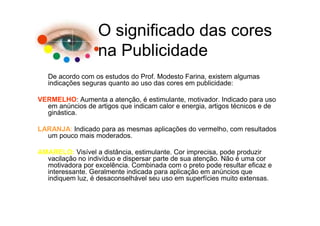 O significado das cores
                  na Publicidade
   De acordo com os estudos do Prof. Modesto Farina, existem algumas
   indicações seguras quanto ao uso das cores em publicidade:

VERMELHO: Aumenta a atenção, é estimulante, motivador. Indicado para uso
  em anúncios de artigos que indicam calor e energia, artigos técnicos e de
  ginástica.

LARANJA: Indicado para as mesmas aplicações do vermelho, com resultados
  um pouco mais moderados.

AMARELO: Visível a distância, estimulante. Cor imprecisa, pode produzir
  vacilação no indivíduo e dispersar parte de sua atenção. Não é uma cor
  motivadora por excelência. Combinada com o preto pode resultar eficaz e
  interessante. Geralmente indicada para aplicação em anúncios que
  indiquem luz, é desaconselhável seu uso em superfícies muito extensas.
 