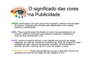 O significado das cores
                   na Publicidade
VERDE: Estimulante, mas com pouca força sugestiva; oferece uma sensação
  de repouso. Indicado para anúncios que caracterizam o frio, azeites,
  verduras e semelhantes.

AZUL: Possui grande poder de atração; é neutro nas inquietações do ser
  humano; acalma o indivíduo e seu sistema circulatório. Indicado em
  anúncios que caracterizem o frio.

ROXO: Acalma o sistema nervoso. a ser utilizado em anúncios de artigos
  religiosos, em viaturas, acessórios funerários etc. Para dar a essa cor maior
  sensação de calor, deve-se acrescentar vermelho; de luminosidade, o
  amarelo; de calor, o laranja; de frio o azul; de arejado o verde.

PÚRPURA E OURO: Cores representativas do valor e dignidade. Devem ser
  aplicadas em anúncios de artigos de alta categoria e luxo.
 