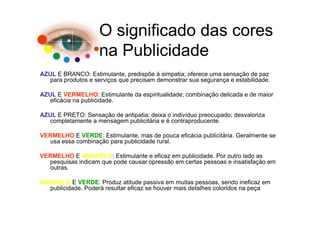 O significado das cores
                    na Publicidade
AZUL E BRANCO: Estimulante, predispõe à simpatia; oferece uma sensação de paz
   para produtos e serviços que precisam demonstrar sua segurança e estabilidade.

AZUL E VERMELHO: Estimulante da espiritualidade; combinação delicada e de maior
   eficácia na publicidade.

AZUL E PRETO: Sensação de antipatia; deixa o indivíduo preocupado; desvaloriza
   completamente a mensagem publicitária e é contraproducente.

VERMELHO E VERDE: Estimulante, mas de pouca eficácia publicitária. Geralmente se
  usa essa combinação para publicidade rural.

VERMELHO E AMARELO: Estimulante e eficaz em publicidade. Por outro lado as
  pesquisas indicam que pode causar opressão em certas pessoas e insatisfação em
  outras.

AMARELO E VERDE: Produz atitude passiva em muitas pessoas, sendo ineficaz em
  publicidade. Poderá resultar eficaz se houver mais detalhes coloridos na peça
 