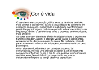 Cor é vida
O uso da cor na computação gráfica torna os terminais de vídeo
mais bonitos e agradáveis, auxilia a visualização de conexões em
desenhos complexos, melhorando a legibilidade da informação;
possibilita gerar imagens realistas e permite indicar mecanismos de
segurança. Enfim, o uso de cores torna o processo de comunicação
mais eficiente.
As cores exercem diferentes efeitos fisiológicos sobre o organismo
humano e tendem, assim, a produzir vários juízos e sentimentos.
Aparentemente, damos um peso às cores. Na realidade, olhando
para cada uma cor damos um valor-peso, mas é somente um peso
psicológico.
A cor, elemento fundamental em qualquer processo de
comunicação, merece uma atenção especial. É um componente
com grande influência no dia a dia de uma pessoa, interferindo nos
sentidos, emoções e intelecto; pode portanto, ser usada
deliberadamente para se atingir objetivos específicos.
 