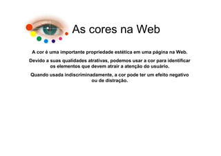 As cores na Web
 A cor é uma importante propriedade estética em uma página na Web.
Devido a suas qualidades atrativas, podemos usar a cor para identificar
         os elementos que devem atrair a atenção do usuário.
Quando usada indiscriminadamente, a cor pode ter um efeito negativo
                         ou de distração.
 