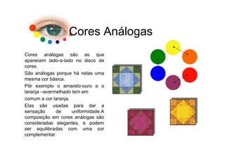 Cores Análogas
Cores análogas são as que
aparecem lado-a-lado no disco de
cores.
São análogas porque há nelas uma
mesma cor básica.
Pôr exemplo o amarelo-ouro e o
laranja –avermelhado tem em
comum a cor laranja.
Elas são usadas para dar a
sensação      de     uniformidade.A
composição em cores análogas são
consideradas elegantes, e podem
ser equilibradas com uma cor
complementar.
 
