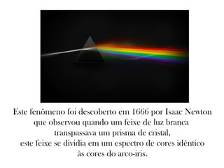 Este fenômeno foi descoberto em 1666 por Isaac Newton
que observou quando um feixe de luz branca
transpassava um prisma de cristal,
este feixe se dividia em um espectro de cores idêntico
às cores do arco-iris.
 
