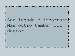 Seu legado é importante
Mas outro também foi
doutor
 