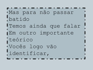 Mas para não passar
batido
Temos ainda que falar
Em outro importante
teórico
Vocês logo vão
identificar,
 